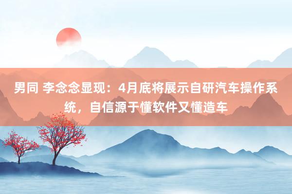 男同 李念念显现：4月底将展示自研汽车操作系统，自信源于懂软件又懂造车