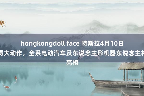 hongkongdoll face 特斯拉4月10日利雅得大动作，全系电动汽车及东说念主形机器东说念主将亮相