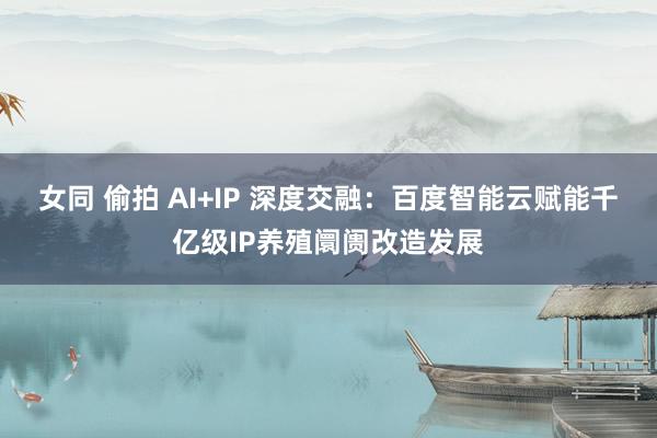 女同 偷拍 AI+IP 深度交融：百度智能云赋能千亿级IP养殖阛阓改造发展