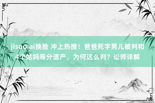 jisoo ai换脸 冲上热搜！爸爸死字男儿被判和4个姑妈等分遗产，为何这么判？讼师详解
