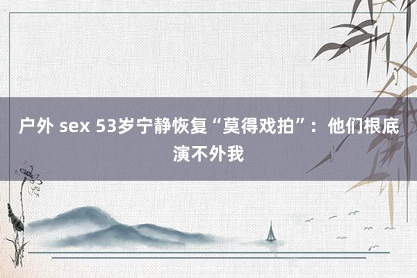 户外 sex 53岁宁静恢复“莫得戏拍”：他们根底演不外我