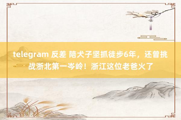 telegram 反差 陪犬子坚抓徒步6年，还曾挑战浙北第一岑岭！浙江这位老爸火了