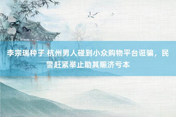 李宗瑞种子 杭州男人碰到小众购物平台诳骗，民警赶紧举止助其赈济亏本