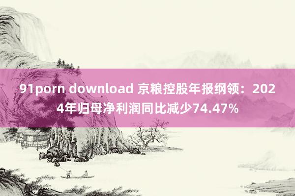 91porn download 京粮控股年报纲领：2024年归母净利润同比减少74.47%