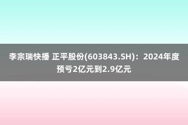 李宗瑞快播 正平股份(603843.SH)：2024年度预亏2亿元到2.9亿元