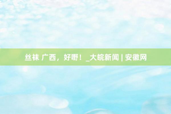 丝袜 广西，好嘢！_大皖新闻 | 安徽网