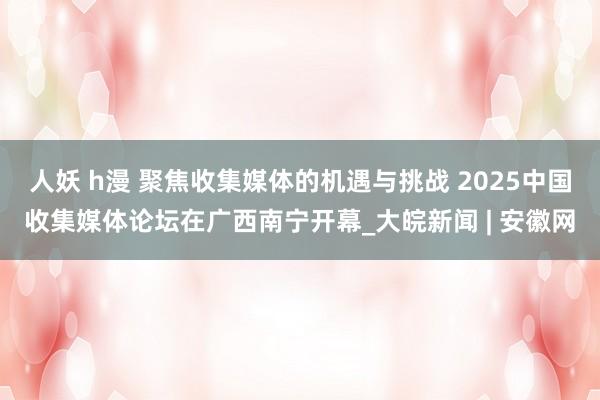 人妖 h漫 聚焦收集媒体的机遇与挑战 2025中国收集媒体论坛在广西南宁开幕_大皖新闻 | 安徽网