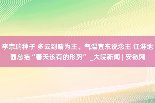 李宗瑞种子 多云到晴为主、气温宜东说念主 江淮地面总结“春天该有的形势” _大皖新闻 | 安徽网