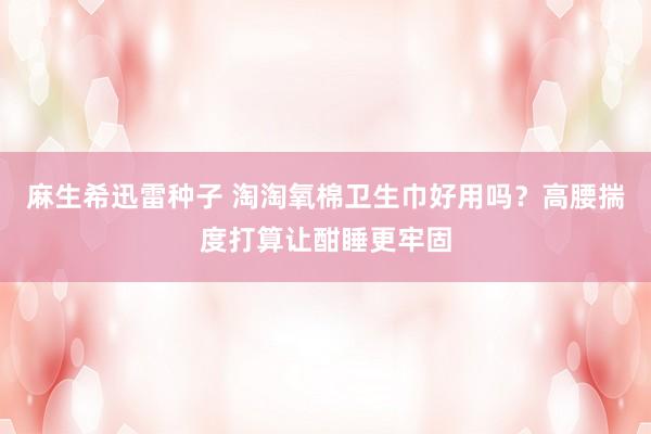麻生希迅雷种子 淘淘氧棉卫生巾好用吗？高腰揣度打算让酣睡更牢固