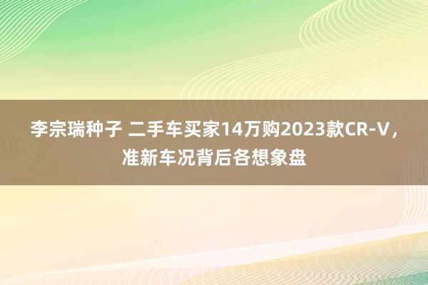 李宗瑞种子 二手车买家14万购2023款CR-V，准新车况背后各想象盘
