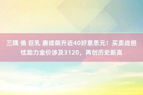 三隅 倫 巨乳 赓续飙升近40好意思元！买卖战担忧助力金价涉及3120，再创历史新高