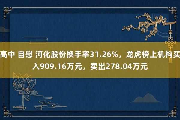高中 自慰 河化股份换手率31.26%，龙虎榜上机构买入909.16万元，卖出278.04万元