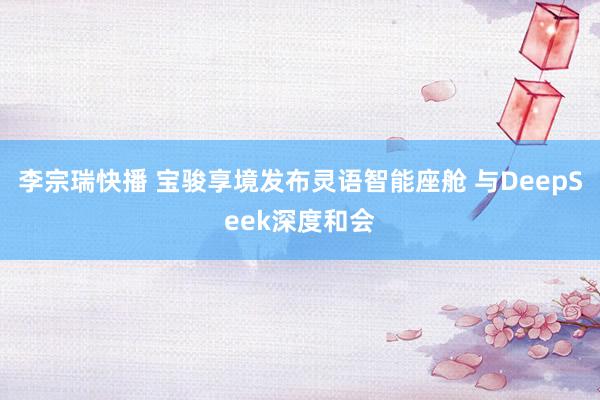 李宗瑞快播 宝骏享境发布灵语智能座舱 与DeepSeek深度和会
