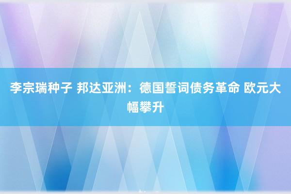 李宗瑞种子 邦达亚洲：德国誓词债务革命 欧元大幅攀升
