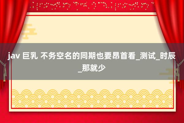 jav 巨乳 不务空名的同期也要昂首看_测试_时辰_那就少