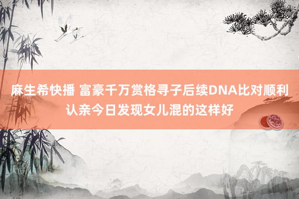 麻生希快播 富豪千万赏格寻子后续DNA比对顺利认亲今日发现女儿混的这样好