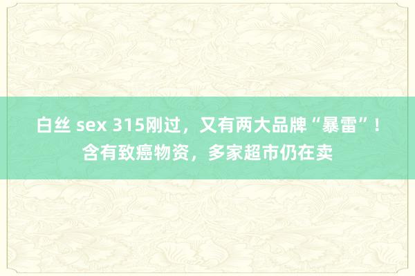 白丝 sex 315刚过，又有两大品牌“暴雷”！含有致癌物资，多家超市仍在卖