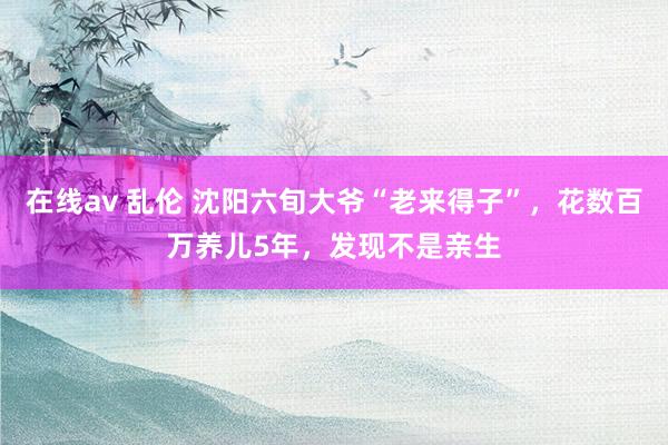 在线av 乱伦 沈阳六旬大爷“老来得子”，花数百万养儿5年，发现不是亲生