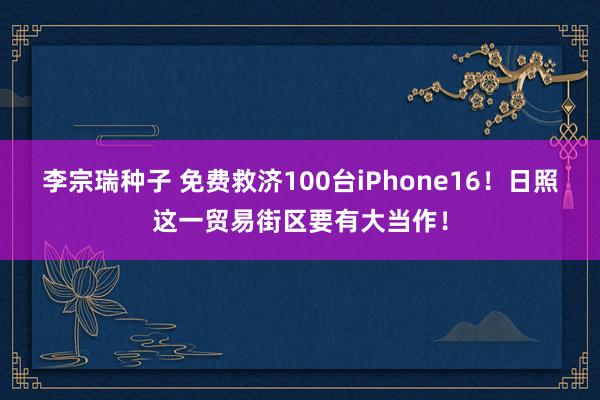 李宗瑞种子 免费救济100台iPhone16！日照这一贸易街区要有大当作！
