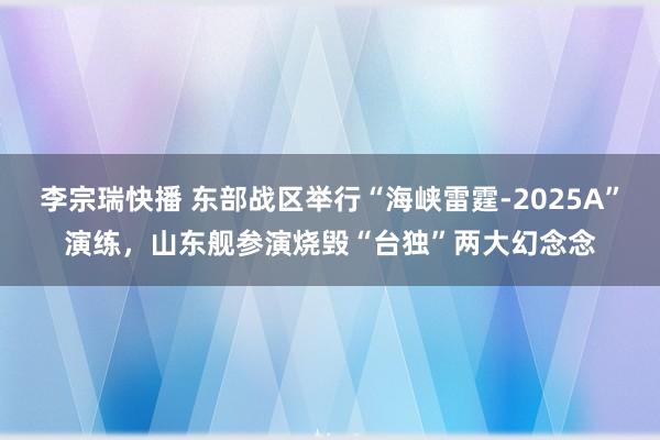 李宗瑞快播 东部战区举行“海峡雷霆-2025A”演练，山东舰参演烧毁“台独”两大幻念念