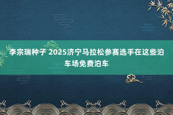 李宗瑞种子 2025济宁马拉松参赛选手在这些泊车场免费泊车