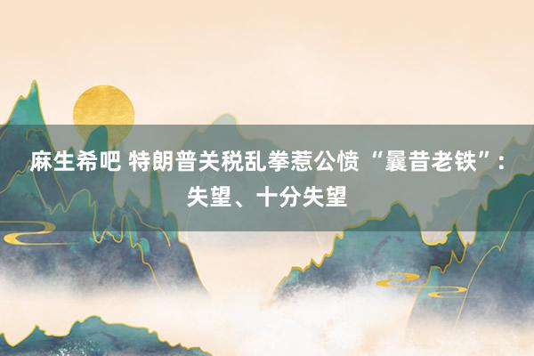 麻生希吧 特朗普关税乱拳惹公愤 “曩昔老铁”：失望、十分失望