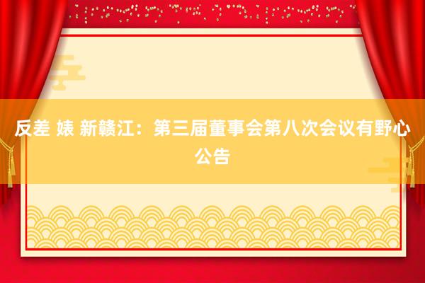 反差 婊 新赣江：第三届董事会第八次会议有野心公告