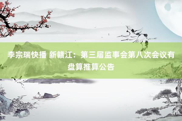 李宗瑞快播 新赣江：第三届监事会第八次会议有盘算推算公告