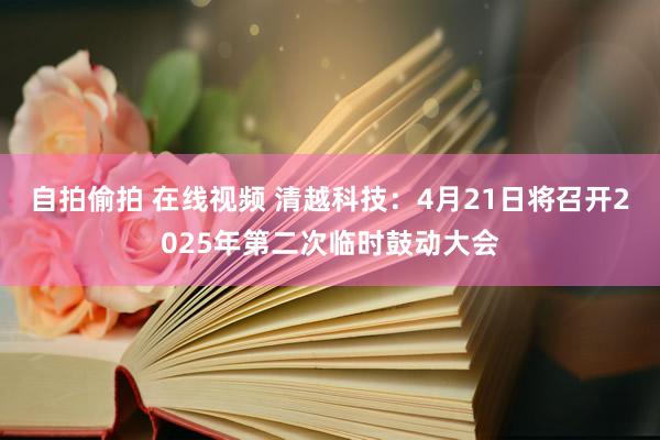 自拍偷拍 在线视频 清越科技：4月21日将召开2025年第二次临时鼓动大会