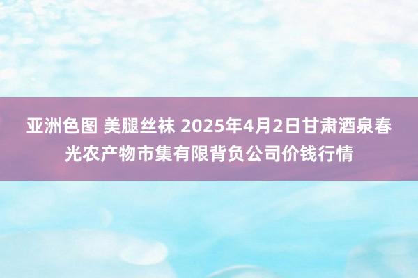 亚洲色图 美腿丝袜 2025年4月2日甘肃酒泉春光农产物市集有限背负公司价钱行情