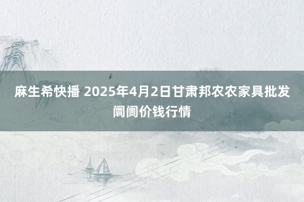 麻生希快播 2025年4月2日甘肃邦农农家具批发阛阓价钱行情