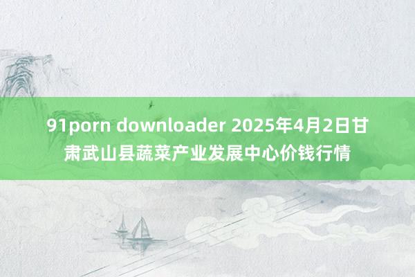 91porn downloader 2025年4月2日甘肃武山县蔬菜产业发展中心价钱行情