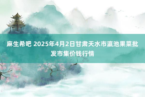麻生希吧 2025年4月2日甘肃天水市瀛池果菜批发市集价钱行情