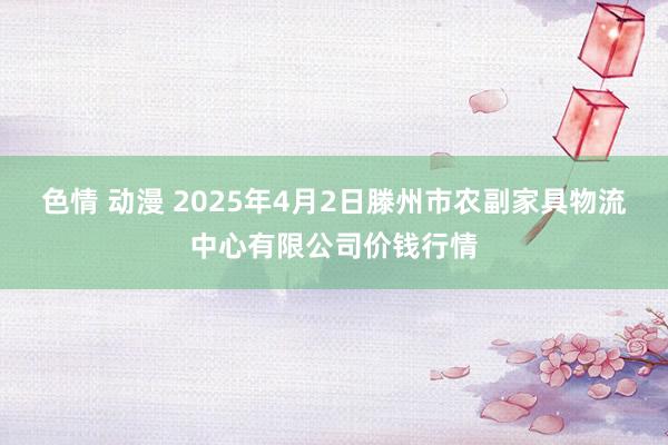 色情 动漫 2025年4月2日滕州市农副家具物流中心有限公司价钱行情
