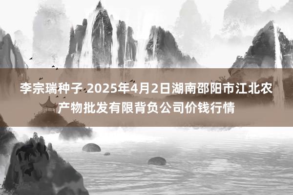 李宗瑞种子 2025年4月2日湖南邵阳市江北农产物批发有限背负公司价钱行情