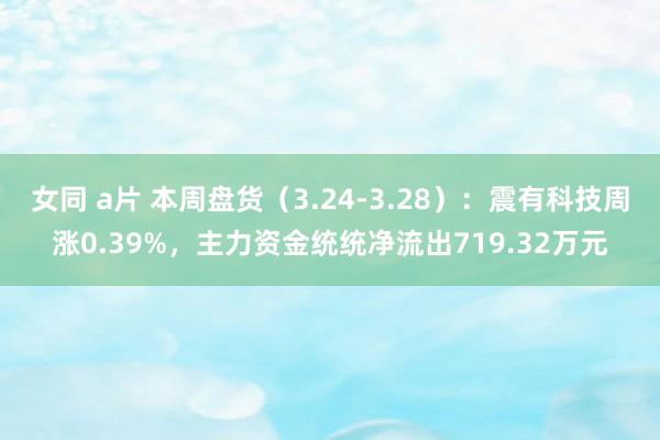女同 a片 本周盘货（3.24-3.28）：震有科技周涨0.39%，主力资金统统净流出719.32万元