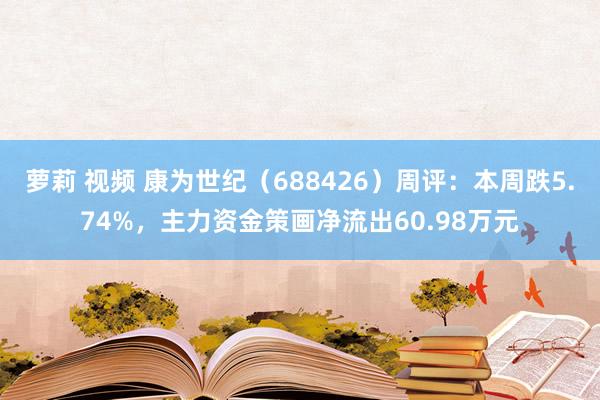 萝莉 视频 康为世纪（688426）周评：本周跌5.74%，主力资金策画净流出60.98万元