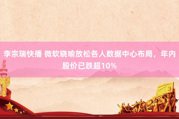 李宗瑞快播 微软晓喻放松各人数据中心布局，年内股价已跌超10%