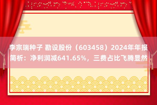 李宗瑞种子 勘设股份（603458）2024年年报简析：净利润减641.65%，三费占比飞腾显然