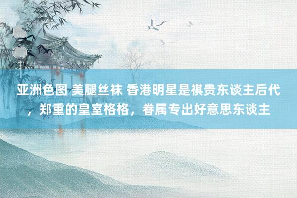 亚洲色图 美腿丝袜 香港明星是祺贵东谈主后代，郑重的皇室格格，眷属专出好意思东谈主
