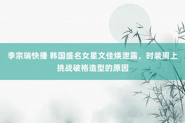 李宗瑞快播 韩国盛名女星文佳煐泄露，时装周上挑战破格造型的原因