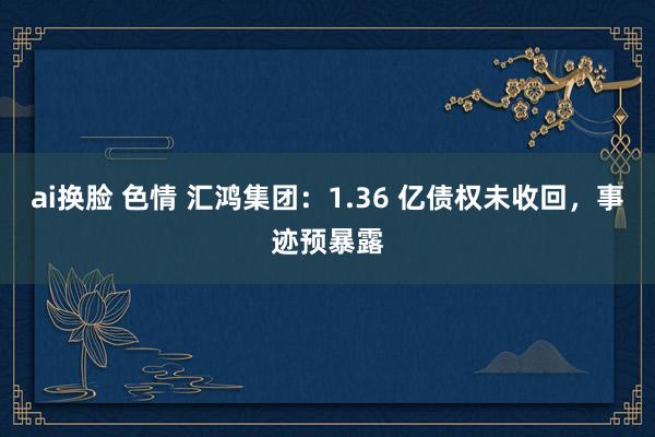 ai换脸 色情 汇鸿集团：1.36 亿债权未收回，事迹预暴露