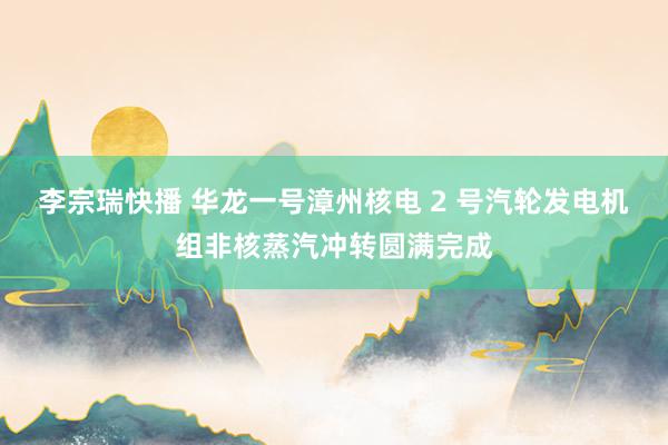 李宗瑞快播 华龙一号漳州核电 2 号汽轮发电机组非核蒸汽冲转圆满完成