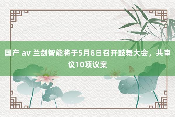 国产 av 兰剑智能将于5月8日召开鼓舞大会，共审议10项议案