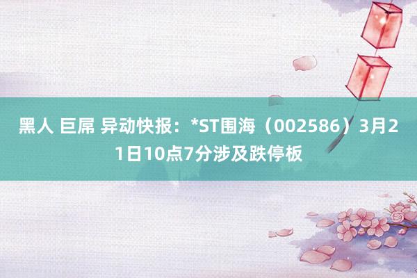 黑人 巨屌 异动快报：*ST围海（002586）3月21日10点7分涉及跌停板