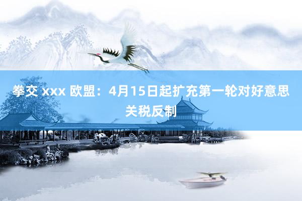 拳交 xxx 欧盟：4月15日起扩充第一轮对好意思关税反制