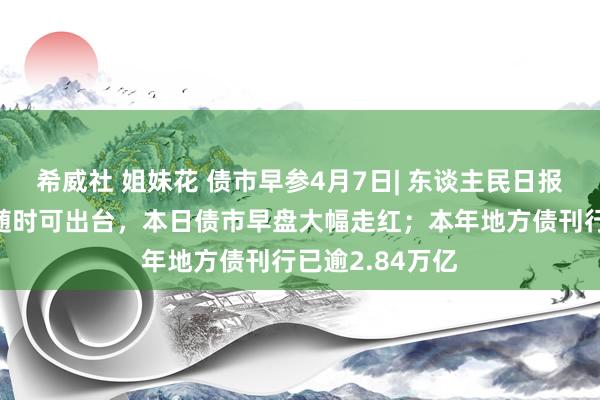 希威社 姐妹花 债市早参4月7日| 东谈主民日报：降准、降息随时可出台，本日债市早盘大幅走红；本年地方债刊行已逾2.84万亿