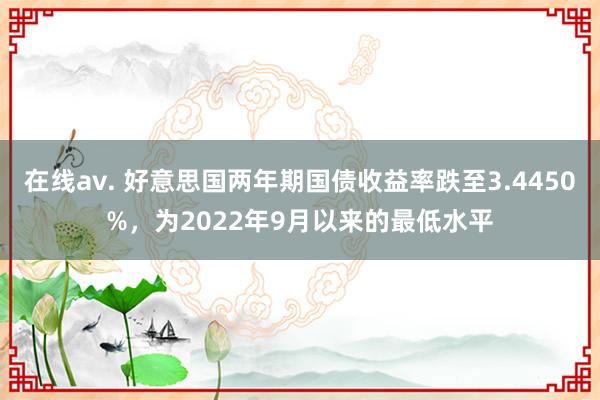 在线av. 好意思国两年期国债收益率跌至3.4450%，为2022年9月以来的最低水平