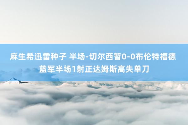麻生希迅雷种子 半场-切尔西暂0-0布伦特福德 蓝军半场1射正达姆斯高失单刀