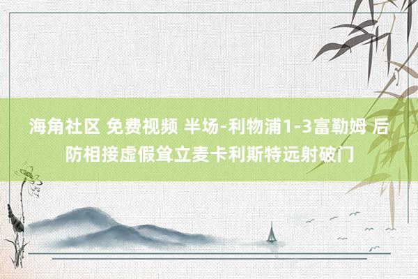 海角社区 免费视频 半场-利物浦1-3富勒姆 后防相接虚假耸立麦卡利斯特远射破门